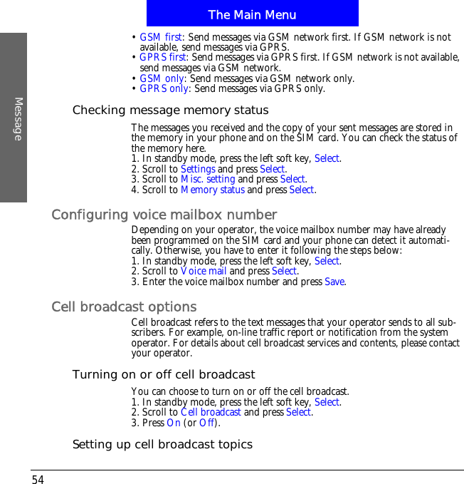 The Main MenuMessage54&bull;GSM first: Send messages via GSM network first. If GSM network is not available, send messages via GPRS.&bull;GPRS first: Send messages via GPRS first. If GSM network is not available, send messages via GSM network.&bull;GSM only: Send messages via GSM network only.&bull;GPRS only: Send messages via GPRS only.Checking message memory statusThe messages you received and the copy of your sent messages are stored in the memory in your phone and on the SIM card. You can check the status of the memory here.1. In standby mode, press the left soft key, Select.2. Scroll to Settings and press Select.3. Scroll to Misc. setting and press Select.4. Scroll to Memory status and press Select.Configuring voice mailbox numberDepending on your operator, the voice mailbox number may have already been programmed on the SIM card and your phone can detect it automati-cally. Otherwise, you have to enter it following the steps below:1. In standby mode, press the left soft key, Select.2. Scroll to Voice mail and press Select.3. Enter the voice mailbox number and press Save.Cell broadcast optionsCell broadcast refers to the text messages that your operator sends to all sub-scribers. For example, on-line traffic report or notification from the system operator. For details about cell broadcast services and contents, please contact your operator. Turning on or off cell broadcastYou can choose to turn on or off the cell broadcast.1. In standby mode, press the left soft key, Select.2. Scroll to Cell broadcast and press Select.3. Press On (or Off).Setting up cell broadcast topics
