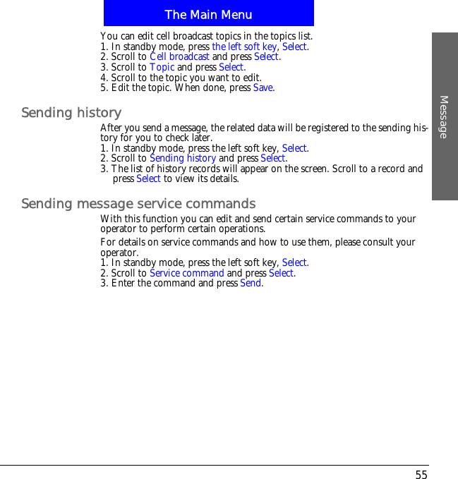 The Main MenuMessage55You can edit cell broadcast topics in the topics list.1. In standby mode, press the left soft key,Select.2. Scroll to Cell broadcast and press Select.3. Scroll to Topic and press Select.4. Scroll to the topic you want to edit.5. Edit the topic. When done, press Save.Sending historyAfter you send a message, the related data will be registered to the sending his-tory for you to check later.1. In standby mode, press the left soft key, Select.2. Scroll to Sending history and press Select.3. The list of history records will appear on the screen. Scroll to a record and press Select to view its details.Sending message service commandsWith this function you can edit and send certain service commands to your operator to perform certain operations.For details on service commands and how to use them, please consult your operator.1. In standby mode, press the left soft key, Select.2. Scroll to Service command and press Select.3. Enter the command and press Send.