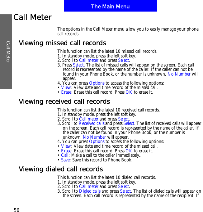The Main MenuCall Meter56Call MeterThe options in the Call Meter menu allow you to easily manage your phone call records.Viewing missed call recordsThis function can list the latest 10 missed call records.1. In standby mode, press the left soft key.2. Scroll to Call meter and press Select.3. Press Select. The list of missed calls will appear on the screen. Each call record is represented by the name of the caller. If the caller can not be found in your Phone Book, or the number is unknown, No Number will appear.4. You can press Options to access the following options:&bull;View: View date and time record of the missed call.&bull;Erase: Erase this call record. Press OK to erase it.Viewing received call recordsThis function can list the latest 10 received call records.1. In standby mode, press the left soft key.2. Scroll to Call meter and press Select.3. Scroll to Received calls and press Select. The list of received calls will appear on the screen. Each call record is represented by the name of the caller. If the caller can not be found in your Phone Book, or the number is unknown, No Number will appear.4. You can press Options to access the following options:&bull;View: View date and time record of the missed call.&bull;Erase: Erase this call record. Press OK to erase it.&bull;Call: Make a call to the caller immediately..&bull;Save: Save this record to Phone Book.Viewing dialed call recordsThis function can list the latest 10 dialed call records.1. In standby mode, press the left soft key.2. Scroll to Call meter and press Select.3. Scroll to Dialed calls and press Select. The list of dialed calls will appear on the screen. Each call record is represented by the name of the recipient. If 