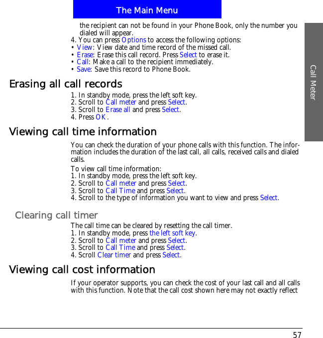 The Main MenuCall Meter57the recipient can not be found in your Phone Book, only the number you dialed will appear.4. You can press Options to access the following options:&bull;View: View date and time record of the missed call.&bull;Erase: Erase this call record. Press Select to erase it.&bull;Call: Make a call to the recipient immediately.&bull;Save: Save this record to Phone Book.Erasing all call records1. In standby mode, press the left soft key.2. Scroll to Call meter and press Select.3. Scroll to Erase all and press Select.4. Press OK.Viewing call time informationYou can check the duration of your phone calls with this function. The infor-mation includes the duration of the last call, all calls, received calls and dialed calls.To view call time information:1. In standby mode, press the left soft key.2. Scroll to Call meter and press Select.3. Scroll to Call Time and press Select.4. Scroll to the type of information you want to view and press Select.Clearing call timerThe call time can be cleared by resetting the call timer.1. In standby mode, press the left soft key.2. Scroll to Call meter and press Select.3. Scroll to Call Time and press Select.4. Scroll Clear timer and press Select.Viewing call cost informationIf your operator supports, you can check the cost of your last call and all calls with this function. Note that the call cost shown here may not exactly reflect 