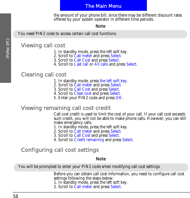 The Main MenuCall Meter58the amount of your phone bill, since there may be different discount rates offered by your system operator in different time periods.Viewing call cost1. In standby mode, press the left soft key.2. Scroll to Call meter and press Select.3. Scroll to Call Cost and press Select.4. Scroll to Last call or All calls and press Select.Clearing call cost1. In standby mode, press the left soft key.2. Scroll to Call meter and press Select.3. Scroll to Call Cost and press Select.4. Scroll to Clear cost and press Select.5. Enter your PIN2 code and press OK.Viewing remaining call cost creditCall cost credit is used to limit the cost of your call. If your call cost exceeds such credit, you will not be able to make phone calls. However, you can still make emergency calls.1. In standby mode, press the left soft key.2. Scroll to Call meter and press Select.3. Scroll to Call Cost and press Select.4. Scroll to Credit remaining and press Select.Configuring call cost settingsBefore you can obtain call cost information, you need to configure call cost settings following the steps below:1. In standby mode, press the left soft key.2. Scroll to Call meter and press Select.You need PIN2 code to access certain call cost functions.NoteYou will be prompted to enter your PIN2 code when modifying call cost settings.Note
