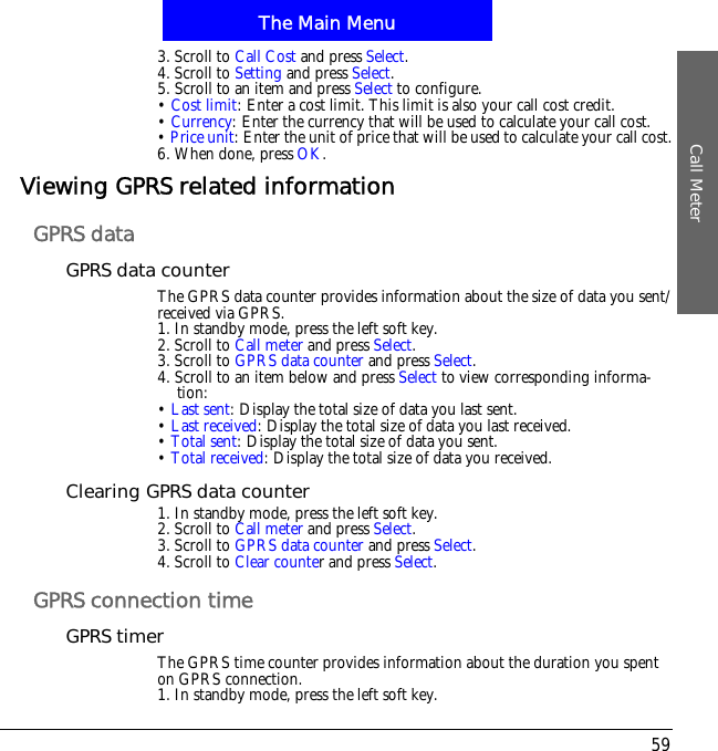 The Main MenuCall Meter593. Scroll to Call Cost and press Select.4. Scroll to Setting and press Select.5. Scroll to an item and press Select to configure.&bull;Cost limit: Enter a cost limit. This limit is also your call cost credit.&bull;Currency: Enter the currency that will be used to calculate your call cost.&bull;Price unit: Enter the unit of price that will be used to calculate your call cost.6. When done, press OK.Viewing GPRS related informationGPRS dataGPRS data counterThe GPRS data counter provides information about the size of data you sent/received via GPRS.1. In standby mode, press the left soft key.2. Scroll to Call meter and press Select.3. Scroll to GPRS data counter and press Select.4. Scroll to an item below and press Select to view corresponding informa-tion:&bull;Last sent: Display the total size of data you last sent.&bull;Last received: Display the total size of data you last received.&bull;Total sent: Display the total size of data you sent.&bull;Total received: Display the total size of data you received.Clearing GPRS data counter1. In standby mode, press the left soft key.2. Scroll to Call meter and press Select.3. Scroll to GPRS data counter and press Select.4. Scroll to Clear counter and press Select.GPRS connection timeGPRS timerThe GPRS time counter provides information about the duration you spent on GPRS connection.1. In standby mode, press the left soft key.