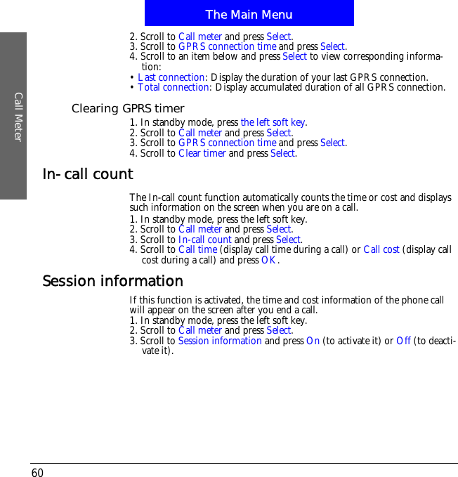 The Main MenuCall Meter602. Scroll to Call meter and press Select.3. Scroll to GPRS connection time and press Select.4. Scroll to an item below and press Select to view corresponding informa-tion:&bull;Last connection: Display the duration of your last GPRS connection.&bull;Total connection: Display accumulated duration of all GPRS connection.Clearing GPRS timer1. In standby mode, press the left soft key.2. Scroll to Call meter and press Select.3. Scroll to GPRS connection time and press Select.4. Scroll to Clear timer and press Select.In-call countThe In-call count function automatically counts the time or cost and displays such information on the screen when you are on a call.1. In standby mode, press the left soft key.2. Scroll to Call meter and press Select.3. Scroll to In-call count and press Select.4. Scroll to Call time (display call time during a call) or Call cost (display call cost during a call) and press OK.Session informationIf this function is activated, the time and cost information of the phone call will appear on the screen after you end a call.1. In standby mode, press the left soft key.2. Scroll to Call meter and press Select.3. Scroll to Session information and press On (to activate it) or Off (to deacti-vate it).