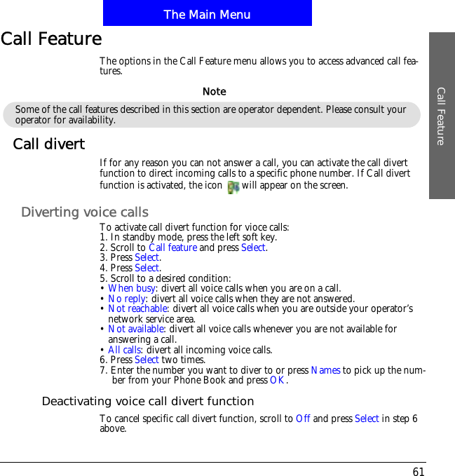 The Main MenuCall Feature61Call FeatureThe options in the Call Feature menu allows you to access advanced call fea-tures.Call divert If for any reason you can not answer a call, you can activate the call divert function to direct incoming calls to a specific phone number. If Call divert function is activated, the icon  will appear on the screen.Diverting voice callsTo activate call divert function for vioce calls:1. In standby mode, press the left soft key.2. Scroll to Call feature and press Select.3. Press Select.4. Press Select.5. Scroll to a desired condition:&bull;When busy: divert all voice calls when you are on a call.&bull;No reply: divert all voice calls when they are not answered.&bull;Not reachable: divert all voice calls when you are outside your operator&rsquo;s network service area.&bull;Not available: divert all voice calls whenever you are not available for answering a call.&bull;All calls: divert all incoming voice calls.6. Press Select two times.7. Enter the number you want to diver to or press Names to pick up the num-ber from your Phone Book and press OK.Deactivating voice call divert functionTo cancel specific call divert function, scroll to Off and press Select in step 6 above.Some of the call features described in this section are operator dependent. Please consult your operator for availability.Note