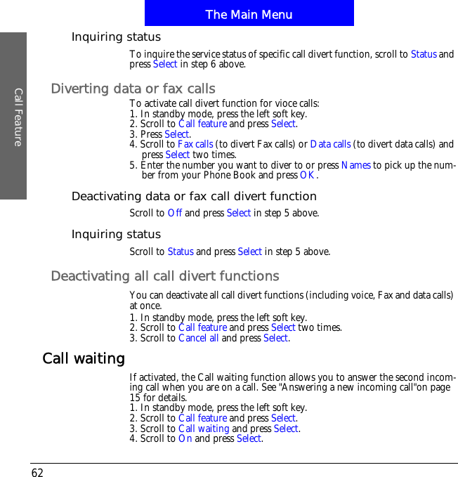 The Main MenuCall Feature62Inquiring statusTo inquire the service status of specific call divert function, scroll to Status and press Select in step 6 above.Diverting data or fax callsTo activate call divert function for vioce calls:1. In standby mode, press the left soft key.2. Scroll to Call feature and press Select.3. Press Select.4. Scroll to Fax calls (to divert Fax calls) or Data calls (to divert data calls) and press Select two times.5. Enter the number you want to diver to or press Names to pick up the num-ber from your Phone Book and press OK.Deactivating data or fax call divert functionScroll to Off and press Select in step 5 above.Inquiring statusScroll to Status and press Select in step 5 above.Deactivating all call divert functionsYou can deactivate all call divert functions (including voice, Fax and data calls) at once.1. In standby mode, press the left soft key.2. Scroll to Call feature and press Select two times.3. Scroll to Cancel all and press Select.Call waiting If activated, the Call waiting function allows you to answer the second incom-ing call when you are on a call. See "Answering a new incoming call"on page 15 for details.1. In standby mode, press the left soft key.2. Scroll to Call feature and press Select.3. Scroll to Call waiting and press Select.4. Scroll to On and press Select.