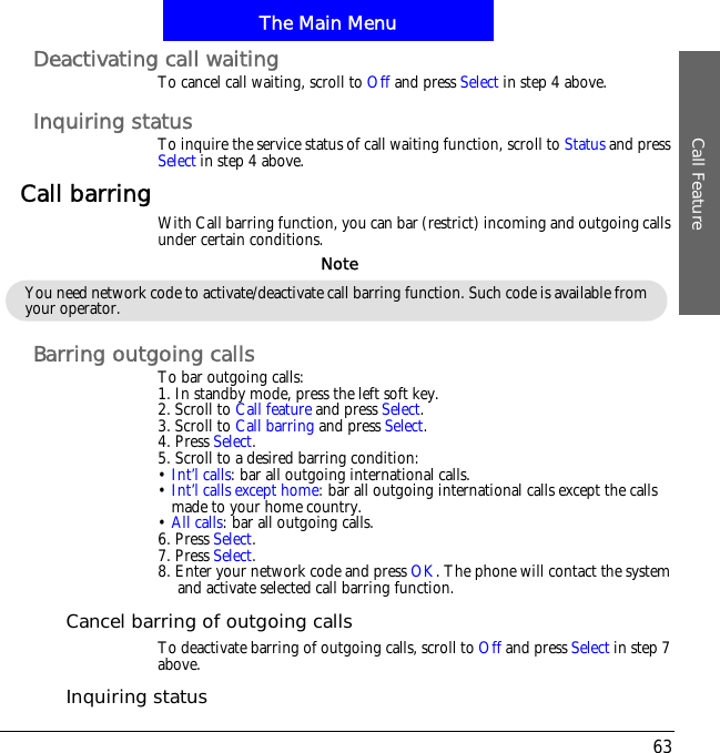 The Main MenuCall Feature63Deactivating call waitingTo cancel call waiting, scroll to Off and press Select in step 4 above.Inquiring statusTo inquire the service status of call waiting function, scroll to Status and pressSelect in step 4 above.Call barring With Call barring function, you can bar (restrict) incoming and outgoing calls under certain conditions.Barring outgoing callsTo bar outgoing calls:1. In standby mode, press the left soft key.2. Scroll to Call feature and press Select.3. Scroll to Call barring and press Select.4. Press Select.5. Scroll to a desired barring condition:&bull;Int&rsquo;l calls: bar all outgoing international calls.&bull;Int&rsquo;l calls except home: bar all outgoing international calls except the calls made to your home country.&bull;All calls: bar all outgoing calls.6. Press Select.7. Press Select.8. Enter your network code and press OK. The phone will contact the system and activate selected call barring function.Cancel barring of outgoing callsTo deactivate barring of outgoing calls, scroll to Off and press Select in step 7 above.Inquiring statusYou need network code to activate/deactivate call barring function. Such code is available from your operator.Note