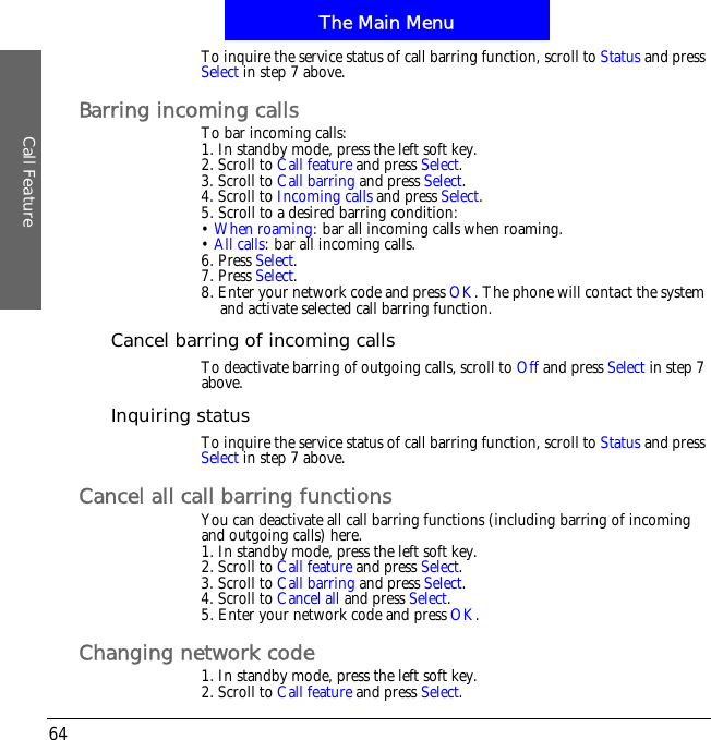 The Main MenuCall Feature64To inquire the service status of call barring function, scroll to Status and press Select in step 7 above.Barring incoming callsTo bar incoming calls:1. In standby mode, press the left soft key.2. Scroll to Call feature and press Select.3. Scroll to Call barring and press Select.4. Scroll to Incoming calls and press Select.5. Scroll to a desired barring condition:&bull;When roaming: bar all incoming calls when roaming.&bull;All calls: bar all incoming calls.6. Press Select.7. Press Select.8. Enter your network code and press OK. The phone will contact the system and activate selected call barring function.Cancel barring of incoming callsTo deactivate barring of outgoing calls, scroll to Off and press Select in step 7 above.Inquiring statusTo inquire the service status of call barring function, scroll to Status and press Select in step 7 above.Cancel all call barring functionsYou can deactivate all call barring functions (including barring of incoming and outgoing calls) here.1. In standby mode, press the left soft key.2. Scroll to Call feature and press Select.3. Scroll to Call barring and press Select.4. Scroll to Cancel all and press Select.5. Enter your network code and press OK.Changing network code1. In standby mode, press the left soft key.2. Scroll to Call feature and press Select.