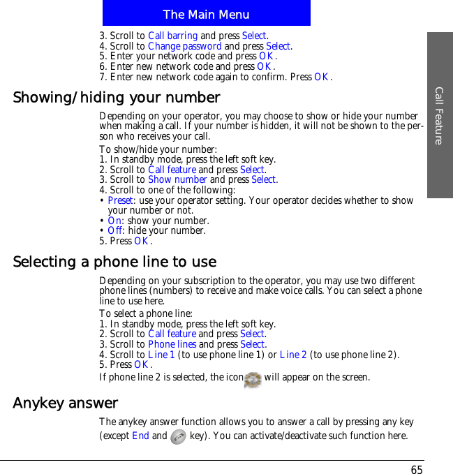 The Main MenuCall Feature653. Scroll to Call barring and press Select.4. Scroll to Change password and press Select.5. Enter your network code and press OK.6. Enter new network code and press OK.7. Enter new network code again to confirm. Press OK.Showing/hiding your numberDepending on your operator, you may choose to show or hide your number when making a call. If your number is hidden, it will not be shown to the per-son who receives your call.To show/hide your number:1. In standby mode, press the left soft key.2. Scroll to Call feature and press Select.3. Scroll to Show number and press Select.4. Scroll to one of the following:&bull;Preset: use your operator setting. Your operator decides whether to show your number or not.&bull;On: show your number.&bull;Off: hide your number.5. Press OK.Selecting a phone line to useDepending on your subscription to the operator, you may use two different phone lines (numbers) to receive and make voice calls. You can select a phone line to use here. To select a phone line:1. In standby mode, press the left soft key.2. Scroll to Call feature and press Select.3. Scroll to Phone lines and press Select.4. Scroll to Line 1 (to use phone line 1) or Line 2 (to use phone line 2).5. Press OK.If phone line 2 is selected, the icon  will appear on the screen.Anykey answerThe anykey answer function allows you to answer a call by pressing any key (except End and   key). You can activate/deactivate such function here.