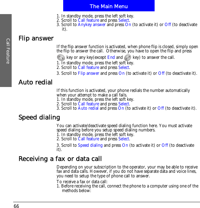 The Main MenuCall Feature661. In standby mode, press the left soft key.2. Scroll to Call feature and press Select.3. Scroll to Anykey answer and press On (to activate it) or Off (to deactivate it).Flip answer If the flip answer function is activated, when phone flip is closed, simply open the flip to answer the call.  Otherwise, you have to open the flip and press   key or any key(except End and   key) to answer the call. 1. In standby mode, press the left soft key.2. Scroll to Call feature and press Select.3. Scroll to Flip answer and press On (to activate it) or Off (to deactivate it).Auto redial If this function is activated, your phone redials the number automatically when your attempt to make a call fails.1. In standby mode, press the left soft key.2. Scroll to Call feature and press Select.3. Scroll to Auto redial and press On (to activate it) or Off (to deactivate it).Speed dialingYou can activate/deactivate speed dialing function here. You must activate speed dialing before you setup speed dialing numbers.1. In standby mode, press the left soft key.2. Scroll to Call feature and press Select.3. Scroll to Speed dialing and press On (to activate it) or Off (to deactivate!it).Receiving a fax or data callDepending on your subscription to the operator, your may be able to receive fax and data calls. However, if you do not have separate data and voice lines, you need to setup the type of phone call to answer.To receive a fax or data call:1. Before receiving the call, connect the phone to a computer using one of the methods below: