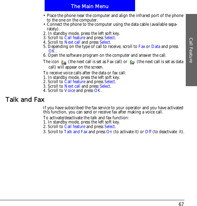 The Main MenuCall Feature67&bull; Place the phone near the computer and align the infrared port of the phone to the one on the computer.&bull; Connect the phone to the computer using the data cable (available sepa-rately).2. In standby mode, press the left soft key.3. Scroll to Call feature and press Select.4. Scroll to Next call and press Select.5. Depending on the type of call to receive, scroll to Fax or Data and press OK.6. Open the software program on the computer and answer the call.The icon   (the next call is set as Fax call) or   (the next call is set as data call) will appear on the screen.To receive voice calls after the data or fax call:1. In standby mode, press the left soft key.2. Scroll to Call feature and press Select.3. Scroll to Next call and press Select.4. Scroll to Voice and press OK.Talk and FaxIf you have subscribed the fax service to your operator and you have activated this function, you can send or receive fax after making a voice call.To activate/deactivate the talk and fax function:1. In standby mode, press the left soft key.2. Scroll to Call feature and press Select.3. Scroll to Talk and Fax and press On (to activate it) or Off (to deactivate!it).