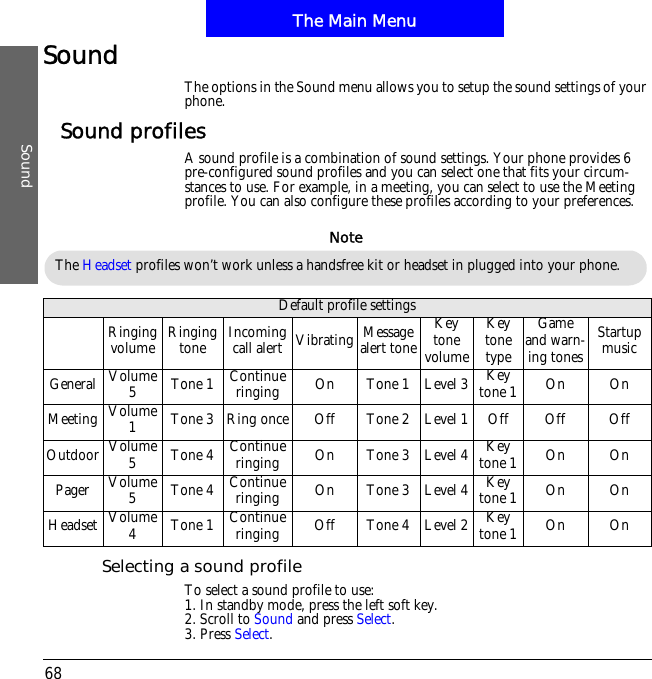The Main MenuSound68Sound The options in the Sound menu allows you to setup the sound settings of your phone.Sound profilesA sound profile is a combination of sound settings. Your phone provides 6 pre-configured sound profiles and you can select one that fits your circum-stances to use. For example, in a meeting, you can select to use the Meeting profile. You can also configure these profiles according to your preferences.Selecting a sound profileTo select a sound profile to use:1. In standby mode, press the left soft key.2. Scroll to Sound and press Select.3. Press Select.Default profile settingsRinging volume Ringing tone Incoming call alert Vibrating Messagealert toneKey tone volumeKey tone typeGame and warn-ing tonesStartup musicGeneral Volume 5Tone 1 Continue ringing On Tone 1 Level 3 Key tone 1 On OnMeeting Volume 1Tone 3 Ring once Off Tone 2 Level 1 Off Off OffOutdoor Volume 5Tone 4 Continue ringing On Tone 3 Level 4 Key tone 1 On OnPager Volume 5Tone 4 Continue ringing On Tone 3 Level 4 Key tone 1 On OnHeadset Volume 4Tone 1 Continue ringing Off Tone 4 Level 2 Key tone 1 On OnThe Headset profiles won&rsquo;t work unless a handsfree kit or headset in plugged into your phone.Note
