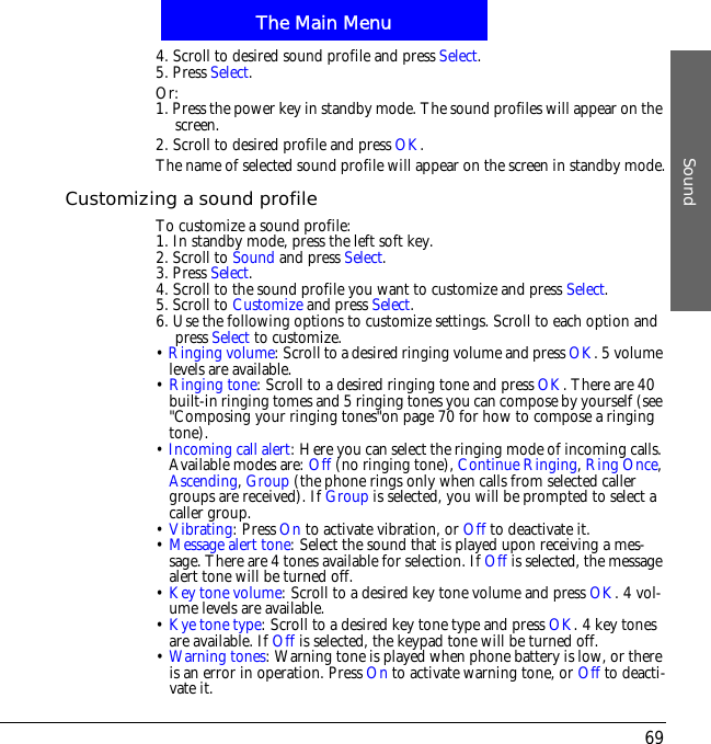 The Main MenuSound694. Scroll to desired sound profile and press Select.5. Press Select.Or:1. Press the power key in standby mode. The sound profiles will appear on the screen.2. Scroll to desired profile and press OK.The name of selected sound profile will appear on the screen in standby mode.Customizing a sound profileTo customize a sound profile:1. In standby mode, press the left soft key.2. Scroll to Sound and press Select.3. Press Select.4. Scroll to the sound profile you want to customize and press Select.5. Scroll to Customize and press Select.6. Use the following options to customize settings. Scroll to each option and press Select to customize.&bull;Ringing volume: Scroll to a desired ringing volume and press OK. 5 volume levels are available.&bull;Ringing tone: Scroll to a desired ringing tone and press OK. There are 40 built-in ringing tomes and 5 ringing tones you can compose by yourself (see "Composing your ringing tones"on page 70 for how to compose a ringing tone).&bull;Incoming call alert: Here you can select the ringing mode of incoming calls. Available modes are: Off (no ringing tone), Continue Ringing,Ring Once,Ascending,Group (the phone rings only when calls from selected caller groups are received). If Group is selected, you will be prompted to select a caller group.&bull;Vibrating: Press On to activate vibration, or Off to deactivate it.&bull;Message alert tone: Select the sound that is played upon receiving a mes-sage. There are 4 tones available for selection. If Off is selected, the message alert tone will be turned off.&bull;Key tone volume: Scroll to a desired key tone volume and press OK. 4 vol-ume levels are available. &bull;Kye tone type: Scroll to a desired key tone type and press OK. 4 key tones are available. If Off is selected, the keypad tone will be turned off.&bull;Warning tones: Warning tone is played when phone battery is low, or there is an error in operation. Press On to activate warning tone, or Off to deacti-vate it.