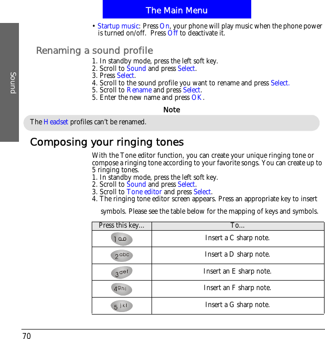 The Main MenuSound70&bull;Startup music: Press On, your phone will play music when the phone power is turned on/off.  Press Off to deactivate it.Renaming a sound profile1. In standby mode, press the left soft key.2. Scroll to Sound and press Select.3. Press Select.4. Scroll to the sound profile you want to rename and press Select.5. Scroll to Rename and press Select.5. Enter the new name and press OK.Composing your ringing tonesWith the Tone editor function, you can create your unique ringing tone or compose a ringing tone according to your favorite songs. You can create up to 5 ringing tones.1. In standby mode, press the left soft key.2. Scroll to Sound and press Select.3. Scroll to Tone editor and press Select.4. The ringing tone editor screen appears. Press an appropriate key to insert symbols. Please see the table below for the mapping of keys and symbols.The Headset profiles can&rsquo;t be renamed.NotePress this key... To...Insert a C sharp note.Insert a D sharp note.Insert an E sharp note.Insert an F sharp note.Insert a G sharp note.