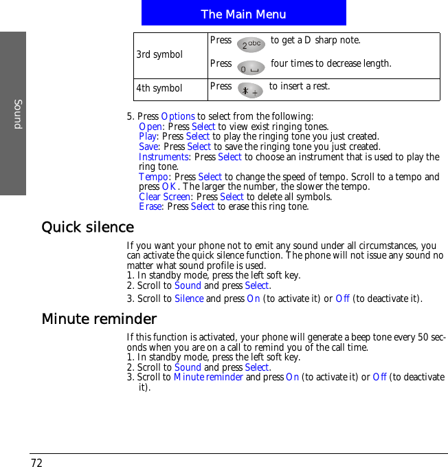 The Main MenuSound725. Press Options to select from the following:Open: Press Select to view exist ringing tones. Play: Press Select to play the ringing tone you just created.Save: Press Select to save the ringing tone you just created.Instruments: Press Select to choose an instrument that is used to play the ring tone.Tempo: Press Select to change the speed of tempo. Scroll to a tempo and press OK. The larger the number, the slower the tempo.Clear Screen: Press Select to delete all symbols.Erase: Press Select to erase this ring tone.Quick silenceIf you want your phone not to emit any sound under all circumstances, you can activate the quick silence function. The phone will not issue any sound no matter what sound profile is used.1. In standby mode, press the left soft key.2. Scroll to Sound and press Select.3. Scroll to Silence and press On (to activate it) or Off (to deactivate it).Minute reminderIf this function is activated, your phone will generate a beep tone every 50 sec-onds when you are on a call to remind you of the call time.1. In standby mode, press the left soft key.2. Scroll to Sound and press Select.3. Scroll to Minute reminder and press On (to activate it) or Off (to deactivate it).3rd symbol Press   to get a D sharp note.Press   four times to decrease length.4th symbol Press   to insert a rest.