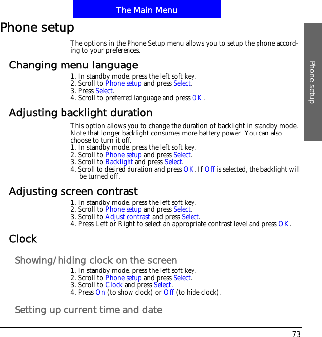 The Main MenuPhone setup73Phone setupThe options in the Phone Setup menu allows you to setup the phone accord-ing to your preferences.Changing menu language1. In standby mode, press the left soft key.2. Scroll to Phone setup and press Select.3. Press Select.4. Scroll to preferred language and press OK.Adjusting backlight durationThis option allows you to change the duration of backlight in standby mode. Note that longer backlight consumes more battery power. You can also choose to turn it off.1. In standby mode, press the left soft key.2. Scroll to Phone setup and press Select.3. Scroll to Backlight and press Select.4. Scroll to desired duration and press OK. If Off is selected, the backlight will be turned off.Adjusting screen contrast1. In standby mode, press the left soft key.2. Scroll to Phone setup and press Select.3. Scroll to Adjust contrast and press Select.4. Press Left or Right to select an appropriate contrast level and press OK.ClockShowing/hiding clock on the screen1. In standby mode, press the left soft key.2. Scroll to Phone setup and press Select.3. Scroll to Clock and press Select.4. Press On (to show clock) or Off (to hide clock).Setting up current time and date