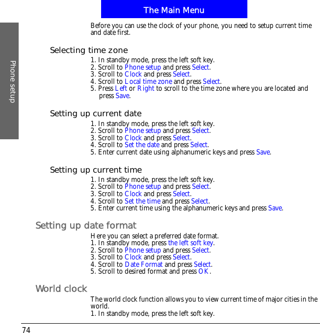 The Main MenuPhone setup74Before you can use the clock of your phone, you need to setup current time and date first.Selecting time zone1. In standby mode, press the left soft key.2. Scroll to Phone setup and press Select.3. Scroll to Clock and press Select.4. Scroll to Local time zone and press Select.5. Press Left or Right to scroll to the time zone where you are located and press Save.Setting up current date1. In standby mode, press the left soft key.2. Scroll to Phone setup and press Select.3. Scroll to Clock and press Select.4. Scroll to Set the date and press Select.5. Enter current date using alphanumeric keys and press Save.Setting up current time1. In standby mode, press the left soft key.2. Scroll to Phone setup and press Select.3. Scroll to Clock and press Select.4. Scroll to Set the time and press Select.5. Enter current time using the alphanumeric keys and press Save.Setting up date formatHere you can select a preferred date format.1. In standby mode, press the left soft key.2. Scroll to Phone setup and press Select.3. Scroll to Clock and press Select.4. Scroll to Date Format and press Select.5. Scroll to desired format and press OK.World clock The world clock function allows you to view current time of major cities in the world.1. In standby mode, press the left soft key.