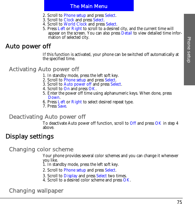 The Main MenuPhone setup752. Scroll to Phone setup and press Select.3. Scroll to Clock and press Select.4. Scroll to World Clock and press Select.5. Press Left or Right to scroll to a desired city, and the current time will appear on the screen. You can also press Detail to view detailed time infor-mation of selected city.Auto power offIf this function is activated, your phone can be switched off automatically at the specified time.Activating Auto power off1. In standby mode, press the left soft key.2. Scroll to Phone setup and press Select.3. Scroll to Auto power off and press Select.4. Scroll to On and press OK.5. Enter the power off time using alphanumeric keys. When done, press Down.6. Press Left or Right to select desired repeat type.7. Press Save.Deactivating Auto power offTo deactivate Auto power off function, scroll to Off and press OK in step 4 above.Display settingsChanging color schemeYour phone provides several color schemes and you can change it whenever you like.1. In standby mode, press the left soft key.2. Scroll to Phone setup and press Select.3. Scroll to Display and press Select two times.4. Scroll to a desired color scheme and press OK.Changing wallpaper