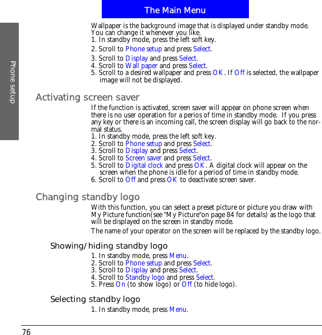 The Main MenuPhone setup76Wallpaper is the background image that is displayed under standby mode. You can change it whenever you like.1. In standby mode, press the left soft key.2. Scroll to Phone setup and press Select.3. Scroll to Display and press Select.4. Scroll to Wall paper and press Select.5. Scroll to a desired wallpaper and press OK. If Off is selected, the wallpaper image will not be displayed.Activating screen saverIf the function is activated, screen saver will appear on phone screen when there is no user operation for a perios of time in standby mode.  If you press any key or there is an incoming call, the screen display will go back to the nor-mal status.1. In standby mode, press the left soft key.2. Scroll to Phone setup and press Select.3. Scroll to Display and press Select.4. Scroll to Screen saver and press Select.5. Scroll to Digital clock and press OK. A digital clock will appear on the screen when the phone is idle for a period of time in standby mode.6. Scroll to Off and press OK to deactivate screen saver.Changing standby logoWith this function, you can select a preset picture or picture you draw with My Picture function(see "My Picture"on page 84 for details) as the logo that  will be displayed on the screen in standby mode.The name of your operator on the screen will be replaced by the standby logo.Showing/hiding standby logo1. In standby mode, press Menu.2. Scroll to Phone setup and press Select.3. Scroll to Display and press Select.4. Scroll to Standby logo and press Select.5. Press On (to show logo) or Off (to hide logo).Selecting standby logo1. In standby mode, press Menu.