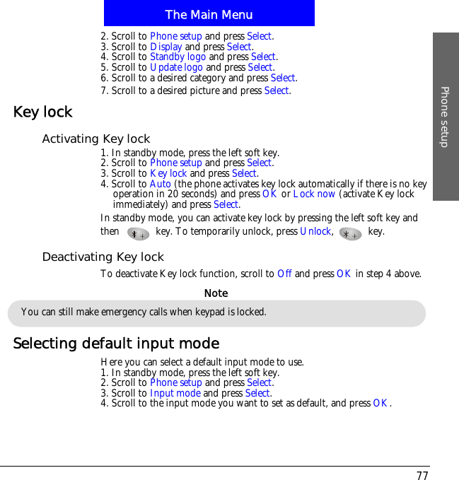 The Main MenuPhone setup772. Scroll to Phone setup and press Select.3. Scroll to Display and press Select.4. Scroll to Standby logo and press Select.5. Scroll to Update logo and press Select.6. Scroll to a desired category and press Select.7. Scroll to a desired picture and press Select.Key lockActivating Key lock1. In standby mode, press the left soft key.2. Scroll to Phone setup and press Select.3. Scroll to Key lock and press Select.4. Scroll to Auto (the phone activates key lock automatically if there is no key operation in 20 seconds) and press OK or Lock now (activate Key lock immediately) and press Select.In standby mode, you can activate key lock by pressing the left soft key and then! key. To temporarily unlock, press Unlock,  key.Deactivating Key lockTo deactivate Key lock function, scroll to Off and press OK in step 4 above.Selecting default input modeHere you can select a default input mode to use.1. In standby mode, press the left soft key.2. Scroll to Phone setup and press Select.3. Scroll to Input mode and press Select.4. Scroll to the input mode you want to set as default, and press OK.You can still make emergency calls when keypad is locked.Note