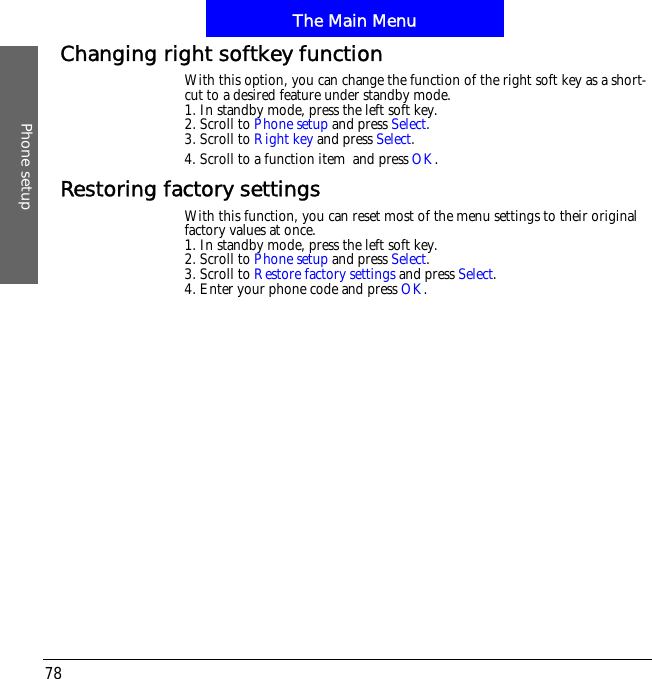 The Main MenuPhone setup78Changing right softkey functionWith this option, you can change the function of the right soft key as a short-cut to a desired feature under standby mode.1. In standby mode, press the left soft key.2. Scroll to Phone setup and press Select.3. Scroll to Right key and press Select.4. Scroll to a function item!and press OK.Restoring factory settingsWith this function, you can reset most of the menu settings to their original factory values at once.1. In standby mode, press the left soft key.2. Scroll to Phone setup and press Select.3. Scroll to Restore factory settings and press Select.4. Enter your phone code and press OK.