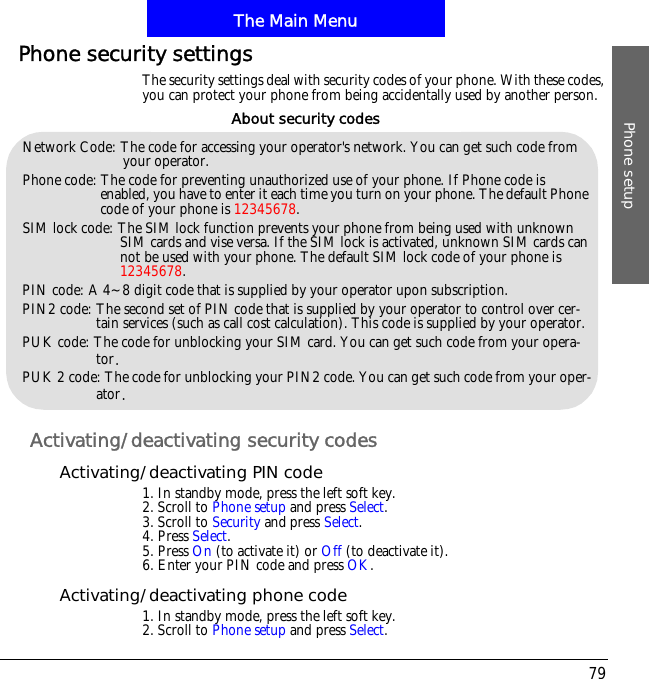 The Main MenuPhone setup79Phone security settingsThe security settings deal with security codes of your phone. With these codes, you can protect your phone from being accidentally used by another person.Activating/deactivating security codesActivating/deactivating PIN code1. In standby mode, press the left soft key.2. Scroll to Phone setup and press Select.3. Scroll to Security and press Select.4. Press Select.5. Press On (to activate it) or Off (to deactivate it).6. Enter your PIN code and press OK.Activating/deactivating phone code1. In standby mode, press the left soft key.2. Scroll to Phone setup and press Select.Network Code: The code for accessing your operator's network. You can get such code from your operator.Phone code: The code for preventing unauthorized use of your phone. If Phone code is enabled, you have to enter it each time you turn on your phone. The default Phone code of your phone is 12345678.SIM lock code: The SIM lock function prevents your phone from being used with unknown SIM cards and vise versa. If the SIM lock is activated, unknown SIM cards can not be used with your phone. The default SIM lock code of your phone is 12345678.PIN code: A 4~8 digit code that is supplied by your operator upon subscription.PIN2 code: The second set of PIN code that is supplied by your operator to control over cer-tain services (such as call cost calculation). This code is supplied by your operator.PUK code: The code for unblocking your SIM card. You can get such code from your opera-tor/PUK 2 code: The code for unblocking your PIN2 code. You can get such code from your oper-ator/About security codes