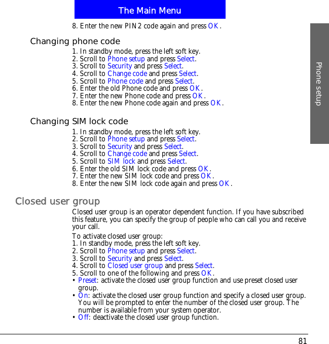 The Main MenuPhone setup818. Enter the new PIN2 code again and press OK.Changing phone code1. In standby mode, press the left soft key.2. Scroll to Phone setup and press Select.3. Scroll to Security and press Select.4. Scroll to Change code and press Select.5. Scroll to Phone code and press Select.6. Enter the old Phone code and press OK.7. Enter the new Phone code and press OK.8. Enter the new Phone code again and press OK.Changing SIM lock code1. In standby mode, press the left soft key.2. Scroll to Phone setup and press Select.3. Scroll to Security and press Select.4. Scroll to Change code and press Select.5. Scroll to SIM lock and press Select.6. Enter the old SIM lock code and press OK.7. Enter the new SIM lock code and press OK.8. Enter the new SIM lock code again and press OK.Closed user groupClosed user group is an operator dependent function. If you have subscribed this feature, you can specify the group of people who can call you and receive your call.To activate closed user group:1. In standby mode, press the left soft key.2. Scroll to Phone setup and press Select.3. Scroll to Security and press Select.4. Scroll to Closed user group and press Select.5. Scroll to one of the following and press OK.&bull;Preset: activate the closed user group function and use preset closed user group.&bull;On: activate the closed user group function and specify a closed user group. You will be prompted to enter the number of the closed user group. The number is available from your system operator.&bull;Off: deactivate the closed user group function.
