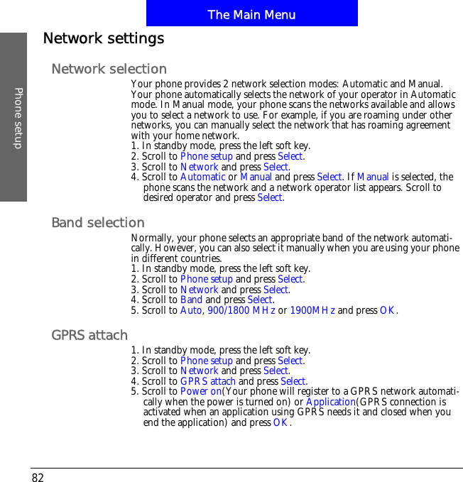 The Main MenuPhone setup82Network settingsNetwork selectionYour phone provides 2 network selection modes: Automatic and Manual. Your phone automatically selects the network of your operator in Automatic mode. In Manual mode, your phone scans the networks available and allows you to select a network to use. For example, if you are roaming under other networks, you can manually select the network that has roaming agreement with your home network.1. In standby mode, press the left soft key.2. Scroll to Phone setup and press Select.3. Scroll to Network and press Select.4. Scroll to Automatic or Manual and press Select. If Manual is selected, the phone scans the network and a network operator list appears. Scroll to desired operator and press Select.Band selectionNormally, your phone selects an appropriate band of the network automati-cally. However, you can also select it manually when you are using your phone in different countries.1. In standby mode, press the left soft key.2. Scroll to Phone setup and press Select.3. Scroll to Network and press Select.4. Scroll to Band and press Select.5. Scroll to Auto,900/1800 MHz or 1900MHz and press OK.GPRS attach 1. In standby mode, press the left soft key.2. Scroll to Phone setup and press Select.3. Scroll to Network and press Select.4. Scroll to GPRS attach and press Select.5. Scroll to Power on(Your phone will register to a GPRS network automati-cally when the power is turned on) or Application(GPRS connection is activated when an application using GPRS needs it and closed when you end the application) and press OK.