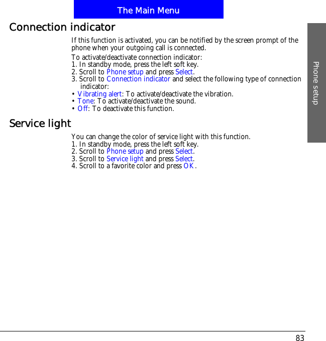 The Main MenuPhone setup83Connection indicatorIf this function is activated, you can be notified by the screen prompt of the phone when your outgoing call is connected.To activate/deactivate connection indicator:1. In standby mode, press the left soft key.2. Scroll to Phone setup and press Select.3. Scroll to Connection indicator and select the following type of connection indicator:&bull;Vibrating alert: To activate/deactivate the vibration.&bull;Tone: To activate/deactivate the sound.&bull;Off: To deactivate this function.Service lightYou can change the color of service light with this function.1. In standby mode, press the left soft key.2. Scroll to Phone setup and press Select.3. Scroll to Service light and press Select.4. Scroll to a favorite color and press OK.
