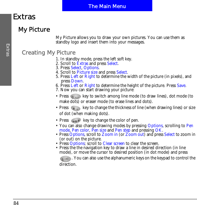 The Main MenuExtras84ExtrasMy Picture My Picture allows you to draw your own pictures. You can use them as standby logo and insert them into your messages. Creating My Picture1. In standby mode, press the left soft key.2. Scroll to Extras and press Select.3. Press Select,Options.4. Scroll to Picture size and press Select.5. Press Left or Right to determine the width of the picture (in pixels), and press Down.6. Press Left or Right to determine the height of the picture. Press Save.7. Now you can start drawing your picture:&bull; Press   key to switch among line mode (to draw lines), dot mode (to make dots) or eraser mode (to erase lines and dots). &bull; Press   key to change the thickness of line (when drawing lines) or size of dot (when making dots).&bull; Press   key to change the color of pen. &bull; You can also change drawing modes by pressing Options, scrolling to Penmode,Pen color,Pen size and Pen step and pressing OK.&bull; Press Options, scroll to Zoom in (or Zoom out) and press Select to zoom in (or out) on the picture.&bull; Press Options; scroll to Clear screen to clear the screen.&bull; Press the the navigation key to draw a line in desired direction (in line mode), or move the cursor to desired position (in dot mode) and press . You can also use the alphanumeric keys on the keypad to control the direction.