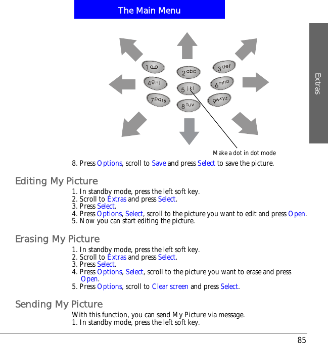 The Main MenuExtras858. Press Options, scroll to Save and press Select to save the picture.Editing My Picture1. In standby mode, press the left soft key.2. Scroll to Extras and press Select.3. Press Select.4. Press Options,Select, scroll to the picture you want to edit and press Open.5. Now you can start editing the picture.Erasing My Picture1. In standby mode, press the left soft key.2. Scroll to Extras and press Select.3. Press Select.4. Press Options,Select, scroll to the picture you want to erase and press Open.5. Press Options, scroll to Clear screen and press Select.Sending My PictureWith this function, you can send My Picture via message.1. In standby mode, press the left soft key.Make a dot in dot mode