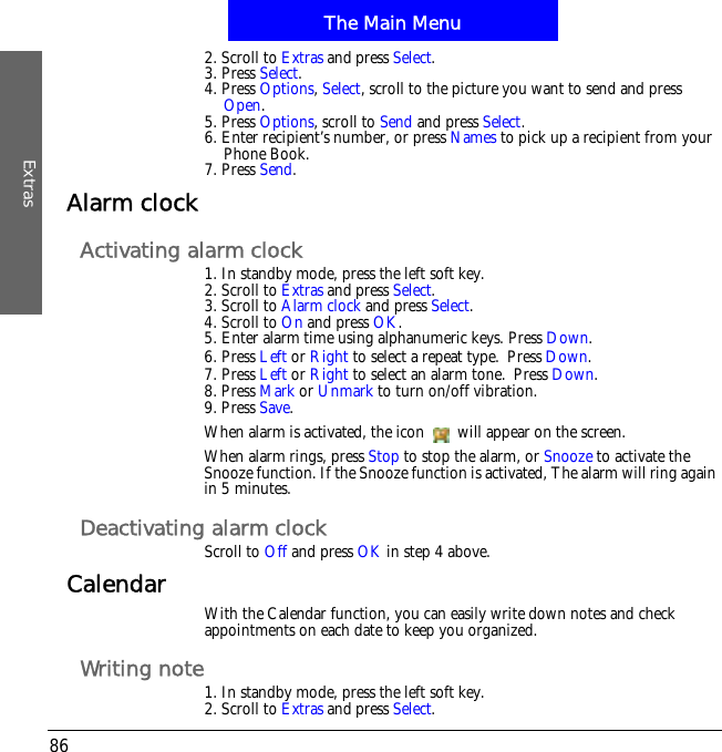 The Main MenuExtras862. Scroll to Extras and press Select.3. Press Select.4. Press Options,Select, scroll to the picture you want to send and press Open.5. Press Options, scroll to Send and press Select.6. Enter recipient&rsquo;s number, or press Names to pick up a recipient from your Phone Book.7. Press Send.Alarm clockActivating alarm clock1. In standby mode, press the left soft key.2. Scroll to Extras and press Select.3. Scroll to Alarm clock and press Select.4. Scroll to On and press OK.5. Enter alarm time using alphanumeric keys. Press Down.6. Press Left or Right to select a repeat type.!Press Down.7. Press Left or Right to select an alarm tone.!Press Down.8. Press Mark or Unmark to turn on/off vibration.9. Press Save.When alarm is activated, the icon   will appear on the screen.When alarm rings, press Stop to stop the alarm, or Snooze to activate the Snooze function. If the Snooze function is activated, The alarm will ring again in 5 minutes.Deactivating alarm clockScroll to Off and press OK in step 4 above.Calendar With the Calendar function, you can easily write down notes and check appointments on each date to keep you organized.Writing note1. In standby mode, press the left soft key.2. Scroll to Extras and press Select.