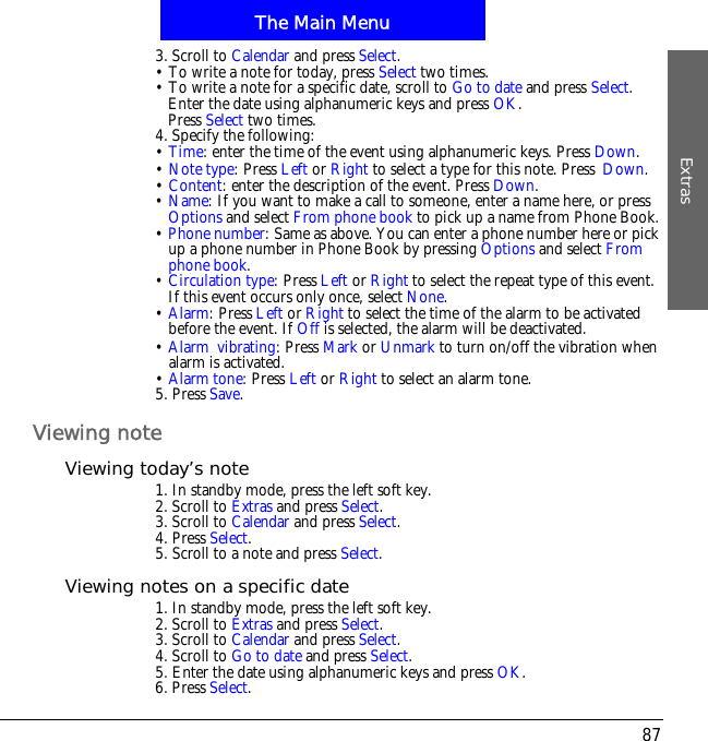 The Main MenuExtras873. Scroll to Calendar and press Select.&bull; To write a note for today, press Select two times.&bull; To write a note for a specific date, scroll to Go to date and press Select.Enter the date using alphanumeric keys and press OK.Press Select two times.4. Specify the following:&bull;Time: enter the time of the event using alphanumeric keys. Press Down.&bull;Note type: Press Left or Right to select a type for this note. Press!Down.&bull;Content: enter the description of the event. Press Down.&bull;Name: If you want to make a call to someone, enter a name here, or press Options and select From phone book to pick up a name from Phone Book.&bull;Phone number: Same as above. You can enter a phone number here or pick up a phone number in Phone Book by pressing Options and select Fromphone book.&bull;Circulation type: Press Left or Right to select the repeat type of this event. If this event occurs only once, select None.&bull;Alarm: Press Left or Right to select the time of the alarm to be activated before the event. If Off is selected, the alarm will be deactivated.&bull;Alarm!vibrating: Press Mark or Unmark to turn on/off the vibration when alarm is activated.&bull;Alarm tone: Press Left or Right to select an alarm tone.5. Press Save.Viewing noteViewing today&rsquo;s note1. In standby mode, press the left soft key.2. Scroll to Extras and press Select.3. Scroll to Calendar and press Select.4. Press Select.5. Scroll to a note and press Select.Viewing notes on a specific date1. In standby mode, press the left soft key.2. Scroll to Extras and press Select.3. Scroll to Calendar and press Select.4. Scroll to Go to date and press Select.5. Enter the date using alphanumeric keys and press OK.6. Press Select.