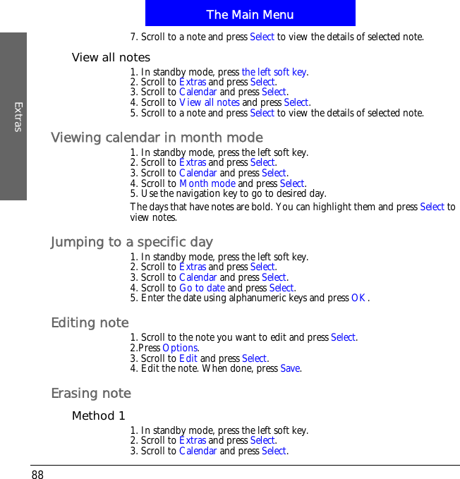 The Main MenuExtras887. Scroll to a note and press Select to view the details of selected note.View all notes1. In standby mode, press the left soft key.2. Scroll to Extras and press Select.3. Scroll to Calendar and press Select.4. Scroll to View all notes and press Select.5. Scroll to a note and press Select to view the details of selected note.Viewing calendar in month mode1. In standby mode, press the left soft key.2. Scroll to Extras and press Select.3. Scroll to Calendar and press Select.4. Scroll to Month mode and press Select.5. Use the navigation key to go to desired day.The days that have notes are bold. You can highlight them and press Select to view notes.Jumping to a specific day1. In standby mode, press the left soft key.2. Scroll to Extras and press Select.3. Scroll to Calendar and press Select.4. Scroll to Go to date and press Select.5. Enter the date using alphanumeric keys and press OK.Editing note1. Scroll to the note you want to edit and press Select.2.Press Options.3. Scroll to Edit and press Select.4. Edit the note. When done, press Save.Erasing noteMethod 1 1. In standby mode, press the left soft key.2. Scroll to Extras and press Select.3. Scroll to Calendar and press Select.