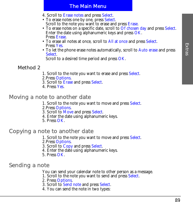 The Main MenuExtras894. Scroll to Erase notes and press Select.&bull; To erase notes one by one, press Select.Scroll to the note you want to erase and press Erase.&bull; To erase notes on a specific date, scroll to Of chosen day and press Select.Enter the date using alphanumeric keys and press OK.Press Erase.&bull; To erase all notes at once, scroll to All at once and press Select.Press Yes.&bull; To let the phone erase notes automatically, scroll to Auto erase and press Select.Scroll to a desired time period and press OK.Method 2 1. Scroll to the note you want to erase and press Select.2.Press Options.3. Scroll to Erase and press Select.4. Press Yes.Moving a note to another date1. Scroll to the note you want to move and press Select.2.Press Options.3. Scroll to Move and press Select.4. Enter the date using alphanumeric keys.5. Press OK.Copying a note to another date1. Scroll to the note you want to move and press Select.2.Press Options.3. Scroll to Copy and press Select.4. Enter the date using alphanumeric keys.5. Press OK.Sending a noteYou can send your calendar note to other person as a message.1. Scroll to the note you want to send and press Select.2. Press Options.3. Scroll to Send note and press Select.4. You can send the note in two types: