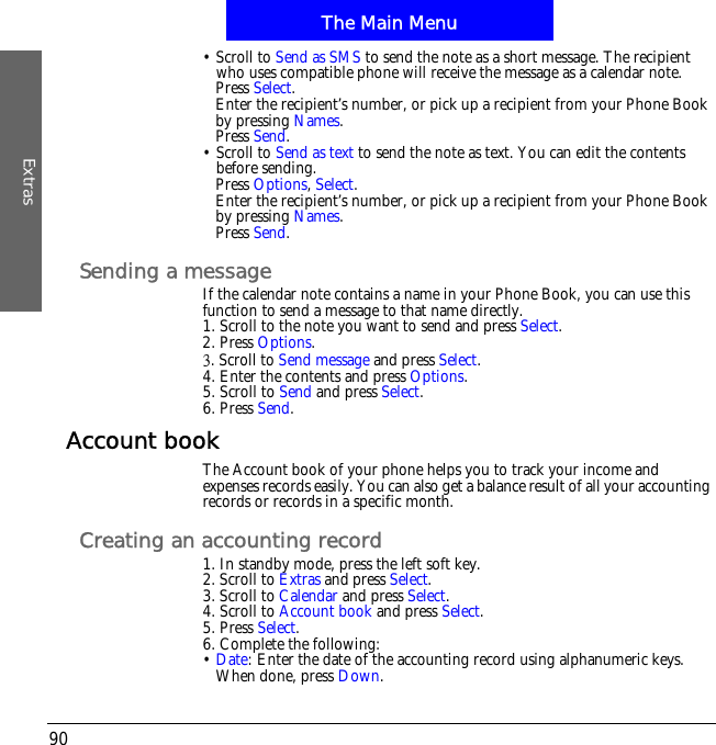 The Main MenuExtras90&bull; Scroll to Send as SMS to send the note as a short message. The recipient who uses compatible phone will receive the message as a calendar note.Press Select.Enter the recipient&rsquo;s number, or pick up a recipient from your Phone Book by pressing Names.Press Send.&bull; Scroll to Send as text to send the note as text. You can edit the contents before sending.Press Options,Select.Enter the recipient&rsquo;s number, or pick up a recipient from your Phone Book by pressing Names.Press Send.Sending a messageIf the calendar note contains a name in your Phone Book, you can use this function to send a message to that name directly.1. Scroll to the note you want to send and press Select.2. Press Options.4. Scroll to Send message and press Select.4. Enter the contents and press Options.5. Scroll to Send and press Select.6. Press Send.Account bookThe Account book of your phone helps you to track your income and expenses records easily. You can also get a balance result of all your accounting records or records in a specific month.Creating an accounting record1. In standby mode, press the left soft key.2. Scroll to Extras and press Select.3. Scroll to Calendar and press Select.4. Scroll to Account book and press Select.5. Press Select.6. Complete the following:&bull;Date: Enter the date of the accounting record using alphanumeric keys. When done, press Down.