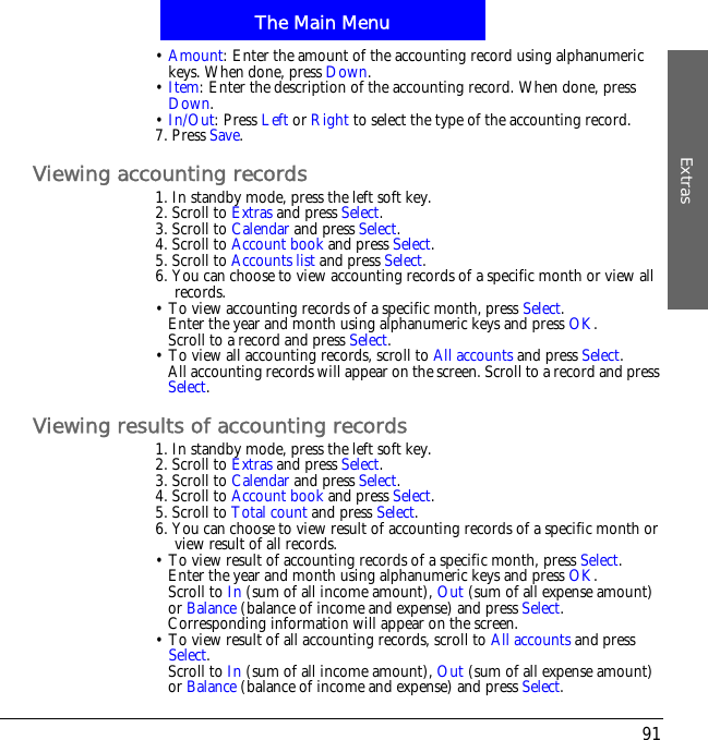 The Main MenuExtras91&bull;Amount: Enter the amount of the accounting record using alphanumeric keys. When done, press Down.&bull;Item: Enter the description of the accounting record. When done, press Down.&bull;In/Out: Press Left or Right to select the type of the accounting record.7. Press Save.Viewing accounting records1. In standby mode, press the left soft key.2. Scroll to Extras and press Select.3. Scroll to Calendar and press Select.4. Scroll to Account book and press Select.5. Scroll to Accounts list and press Select.6. You can choose to view accounting records of a specific month or view all records.&bull; To view accounting records of a specific month, press Select.Enter the year and month using alphanumeric keys and press OK.Scroll to a record and press Select.&bull; To view all accounting records, scroll to All accounts and press Select.All accounting records will appear on the screen. Scroll to a record and pressSelect.Viewing results of accounting records1. In standby mode, press the left soft key.2. Scroll to Extras and press Select.3. Scroll to Calendar and press Select.4. Scroll to Account book and press Select.5. Scroll to Total count and press Select.6. You can choose to view result of accounting records of a specific month or view result of all records.&bull; To view result of accounting records of a specific month, press Select.Enter the year and month using alphanumeric keys and press OK.Scroll to In (sum of all income amount), Out (sum of all expense amount) or Balance (balance of income and expense) and press Select.Corresponding information will appear on the screen.&bull; To view result of all accounting records, scroll to All accounts and press Select.Scroll to In (sum of all income amount), Out (sum of all expense amount) or Balance (balance of income and expense) and press Select.