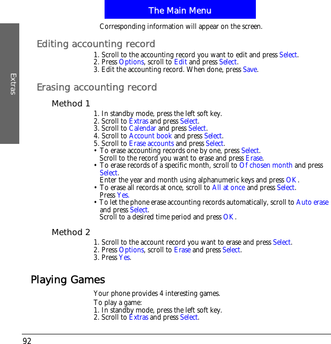 The Main MenuExtras92Corresponding information will appear on the screen.Editing accounting record1. Scroll to the accounting record you want to edit and press Select.2. Press Options, scroll to Edit and press Select.3. Edit the accounting record. When done, press Save.Erasing accounting recordMethod 1 1. In standby mode, press the left soft key.2. Scroll to Extras and press Select.3. Scroll to Calendar and press Select.4. Scroll to Account book and press Select.5. Scroll to Erase accounts and press Select.&bull; To erase accounting records one by one, press Select.Scroll to the record you want to erase and press Erase.&bull; To erase records of a specific month, scroll to Of chosen month and press Select.Enter the year and month using alphanumeric keys and press OK.&bull; To erase all records at once, scroll to All at once and press Select.Press Yes.&bull; To let the phone erase accounting records automatically, scroll to Auto eraseand press Select.Scroll to a desired time period and press OK.Method 2 1. Scroll to the account record you want to erase and press Select.2. Press Options, scroll to Erase and press Select.3. Press Yes.Playing GamesYour phone provides 4 interesting games.To play a game:1. In standby mode, press the left soft key.2. Scroll to Extras and press Select.