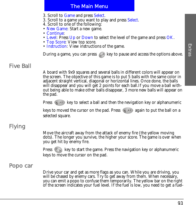 The Main MenuExtras933. Scroll to Game and press Select.3. Scroll to a game you want to play and press Select.4. Scroll to one of the following:&bull;New Game: Start a new game.&bull;Continue:&bull;Level: Press Up or Down to select the level of the game and press OK.&bull;Top Score: View top score.&bull;Instruction: View instructions of the game.During a game, you can press   key to pause and access the options above.Five Ball A board with 9x9 squares and several balls in different colors will appear on the screen. The objective of this game is to put 5 balls with the same color in adjacent straight vertical, diagonal or horizontal lines. Once done, the balls will disappear and you will get 2 points for each ball.If you move a ball with-out being able to make other balls disappear, 3 more new balls will appear on the pad.Press   key to select a ball and then the nevigation key or alphanumeric keys to moved the cursor on the pad. Press   again to put the ball on a selected square.Flying Move the aircraft away from the attack of enemy fire (the yellow moving dots). The longer you survive, the higher your score. The game is over when you get hit by enemy fire.Press   key to start the game. Press the navigation key or alphanumeric keys to move the cursor on the pad. Popo car Drive your car and get as more flags as you can. While you are driving, you will be chased by enemy cars. Try to get away from them. When necessary, you can emit a popo to confuse them temporarily. The yellow bar on the right of the screen indicates your fuel level. If the fuel is low, you need to get a fuel-