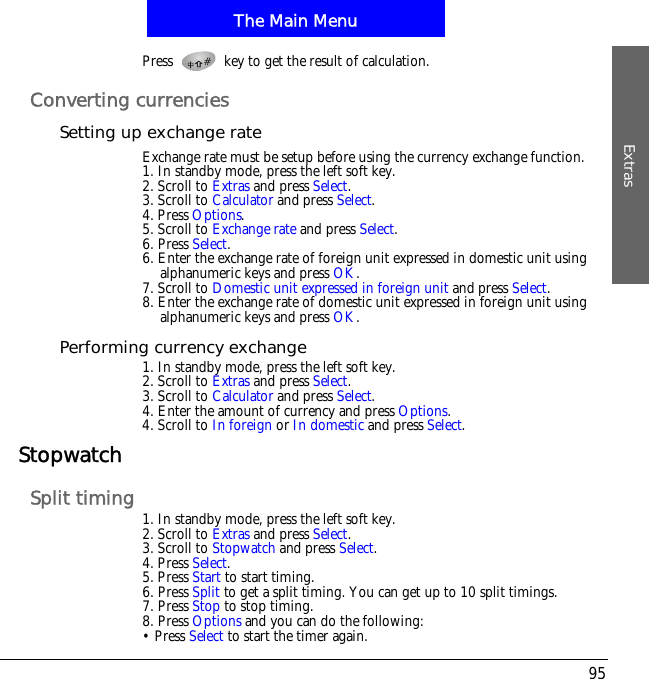 The Main MenuExtras95Press   key to get the result of calculation.Converting currenciesSetting up exchange rateExchange rate must be setup before using the currency exchange function.1. In standby mode, press the left soft key.2. Scroll to Extras and press Select.3. Scroll to Calculator and press Select.4. Press Options.5. Scroll to Exchange rate and press Select.6. Press Select.6. Enter the exchange rate of foreign unit expressed in domestic unit using alphanumeric keys and press OK.7. Scroll to Domestic unit expressed in foreign unit and press Select.8. Enter the exchange rate of domestic unit expressed in foreign unit using alphanumeric keys and press OK.Performing currency exchange1. In standby mode, press the left soft key.2. Scroll to Extras and press Select.3. Scroll to Calculator and press Select.4. Enter the amount of currency and press Options.4. Scroll to In foreign or In domestic and press Select.StopwatchSplit timing 1. In standby mode, press the left soft key.2. Scroll to Extras and press Select.3. Scroll to Stopwatch and press Select.4. Press Select.5. Press Start to start timing.6. Press Split to get a split timing. You can get up to 10 split timings.7. Press Stop to stop timing.8. Press Options and you can do the following:&bull; Press Select to start the timer again.