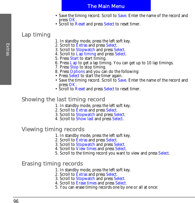 The Main MenuExtras96&bull; Save the timing record. Scroll to Save. Enter the name of the record and press OK.&bull; Scroll to Reset and press Select to reset timer.Lap timing 1. In standby mode, press the left soft key.2. Scroll to Extras and press Select.3. Scroll to Stopwatch and press Select.4. Scroll to Lap timing and press Select.5. Press Start to start timing.6. Press Lap to get a lap timing. You can get up to 10 lap timings.7. Press Stop to stop timing.8. Press Options and you can do the following:&bull; Press Select to start the timer again.&bull; Save the timing record. Scroll to Save. Enter the name of the record and press OK.&bull; Scroll to Reset and press Select to reset timer.Showing the last timing record1. In standby mode, press the left soft key.2. Scroll to Extras and press Select.3. Scroll to Stopwatch and press Select.4. Scroll to Show last and press Select.Viewing timing records1. In standby mode, press the left soft key.2. Scroll to Extras and press Select.3. Scroll to Stopwatch and press Select.4. Scroll to View times and press Select.5. Scroll to the timing record you want to view and press Select.Erasing timing records1. In standby mode, press the left soft key.2. Scroll to Extras and press Select.3. Scroll to Stopwatch and press Select.4. Scroll to Erase times and press Select.5. You can erase timing records one by one or all at once: