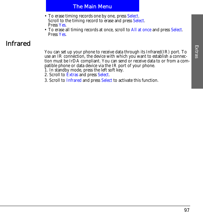 The Main MenuExtras97&bull; To erase timing records one by one, press Select.Scroll to the timing record to erase and press Select.Press Yes.&bull; To erase all timing records at once, scroll to All at once and press Select.Press Yes.Infrared You can set up your phone to receive data through its Infrared(IR) port. To use an IR connection, the device with which you want to establish a connec-tion must be IrDA compliant. You can send or receive data to or from a com-patible phone or data device via the IR port of your phone.1. In standby mode, press the left soft key.2. Scroll to Extras and press Select.3. Scroll to Infrared and press Select to activate this function.