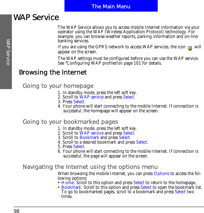 The Main MenuWAP Service98WAP ServiceThe WAP Service allows you to access mobile Internet information via your operator using the WAP (Wireless Application Protocol) technology. For example, you can browse weather reports, parking information and on-line banking services.If you are using the GPRS network to access WAP services, the icon   will appear on the screen.The WAP settings must be configured before you can use the WAP service.!See "Configuring WAP profiles"on page 101 for details.Browsing the InternetGoing to your homepage1. In standby mode, press the left soft key.2. Scroll to WAP service and press Select.3. Press Select.4. Your phone will start connecting to the mobile Internet. If connection is successful, the homepage will appear on the screen.Going to your bookmarked pages1. In standby mode, press the left soft key.2. Scroll to WAP service and press Select.3. Scroll to Bookmark and press Select.4. Scroll to a desired bookmark and press Select.5. Press Select.6. Your phone will start connecting to the mobile Internet. If connection is successful, the page will appear on the screen.Navigating the Internet using the options menuWhen browsing the mobile Internet, you can press Options to access the fol-lowing options:&bull;Home: Scroll to this option and press Select to return to the homepage.&bull;Bookmark: Scroll to this option and press Select to open the bookmark list. To go to bookmarked pages, scroll to a bookmark and press Select two times.