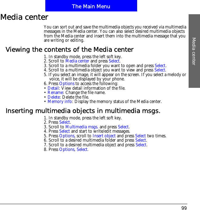 The Main MenuMedia center99Media centerYou can sort out and save the multimedia objects you received via multimedia messages in the Media center. You can also select desired multimedia objects from the Media center and insert them into the multimedia message that you are writing or editing.Viewing the contents of the Media center1. In standby mode, press the left soft key.2. Scroll to Media center and press Select.3. Scroll to a multimedia folder you want to open and press Select.4. Scroll to a multimedia object you want to view and press Select.5. If you select an image, it will appear on the screen. If you select a melody or voice, it will be displayed by your phone.6. Press Options to access the following:&bull;Detail: View detail information of the file. &bull;Rename: Change the file name.&bull;Delete: Delete the file.&bull;Memory info: Display the memory status of the Media center.Inserting multimedia objects in multimedia msgs.1. In standby mode, press the left soft key.2. Press Select.3. Scroll to Multimedia msgs. and press Select.4. Press Select and start to write/edit messages.5. Press Options, scroll to Insert object and press Select two times.6. Scroll to a desired multimedia folder and press Select.7. Scroll to a desired multimedia object and press Select.8. Press Options,Select.