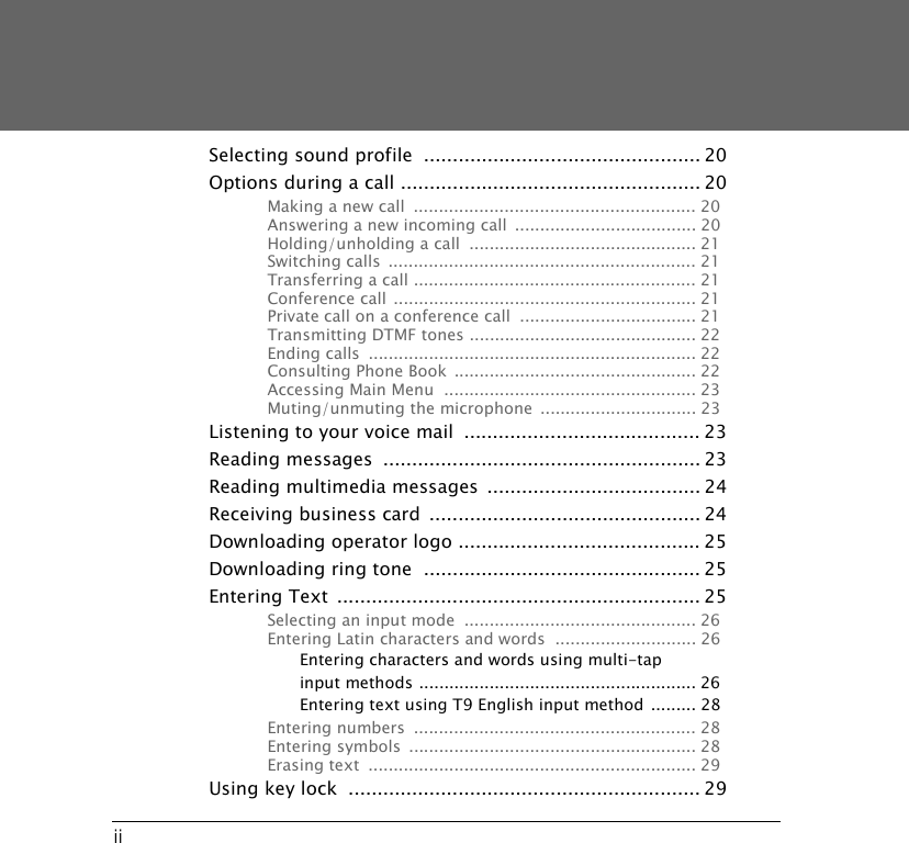 iiSelecting sound profile  ................................................ 20Options during a call .................................................... 20Making a new call  ........................................................ 20Answering a new incoming call  .................................... 20Holding/unholding a call  ............................................. 21Switching calls  ............................................................. 21Transferring a call ........................................................ 21Conference call ............................................................ 21Private call on a conference call  ................................... 21Transmitting DTMF tones ............................................. 22Ending calls  ................................................................. 22Consulting Phone Book  ................................................ 22Accessing Main Menu  .................................................. 23Muting/unmuting the microphone ............................... 23Listening to your voice mail  ......................................... 23Reading messages  ....................................................... 23Reading multimedia messages  ..................................... 24Receiving business card ............................................... 24Downloading operator logo .......................................... 25Downloading ring tone  ................................................ 25Entering Text ............................................................... 25Selecting an input mode  .............................................. 26Entering Latin characters and words  ............................ 26Entering characters and words using multi-tap input methods ....................................................... 26Entering text using T9 English input method  ......... 28Entering numbers  ........................................................ 28Entering symbols  ......................................................... 28Erasing text  ................................................................. 29Using key lock  ............................................................. 29