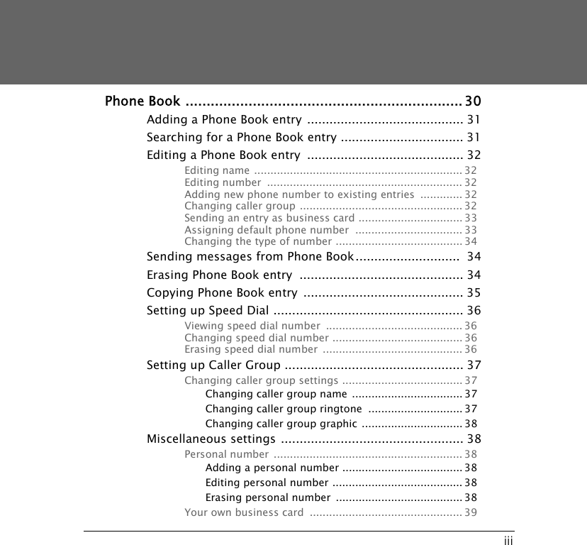 iiiPhone Book ..................................................................30Adding a Phone Book entry .......................................... 31Searching for a Phone Book entry ................................. 31Editing a Phone Book entry  .......................................... 32Editing name ................................................................ 32Editing number  ............................................................ 32Adding new phone number to existing entries  ............. 32Changing caller group .................................................. 32Sending an entry as business card ................................ 33Assigning default phone number  ................................. 33Changing the type of number ....................................... 34Sending messages from Phone Book............................  34Erasing Phone Book entry  ............................................ 34Copying Phone Book entry  ........................................... 35Setting up Speed Dial ................................................... 36Viewing speed dial number  .......................................... 36Changing speed dial number ........................................ 36Erasing speed dial number  ........................................... 36Setting up Caller Group ................................................ 37Changing caller group settings ..................................... 37Changing caller group name  .................................. 37Changing caller group ringtone  ............................. 37Changing caller group graphic ............................... 38Miscellaneous settings ................................................. 38Personal number  .......................................................... 38Adding a personal number ..................................... 38Editing personal number ........................................ 38Erasing personal number  ....................................... 38Your own business card  ............................................... 39