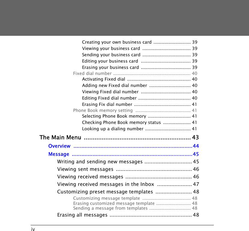 ivCreating your own business card ........................... 39Viewing your business card  ................................... 39Sending your business card ................................... 39Editing your business card  .................................... 39Erasing your business card .................................... 39Fixed dial number ........................................................ 40Activating Fixed dial .............................................. 40Adding new Fixed dial number  .............................. 40Viewing Fixed dial number  .................................... 40Editing Fixed dial number ...................................... 40Erasing Fix dial number ......................................... 41Phone Book memory setting  ........................................ 41Selecting Phone Book memory ............................... 41Checking Phone Book memory status  .................... 41Looking up a dialing number ................................. 41The Main Menu ............................................................ 43Overview ...........................................................................44Message ............................................................................45Writing and sending new messages .............................. 45Viewing sent messages  ................................................ 46Viewing received messages .......................................... 46Viewing received messages in the Inbox  ...................... 47Customizing preset message templates  ....................... 48Customizing message template  ................................... 48Erasing customized message template ......................... 48Sending a message from templates .............................. 48Erasing all messages .................................................... 48