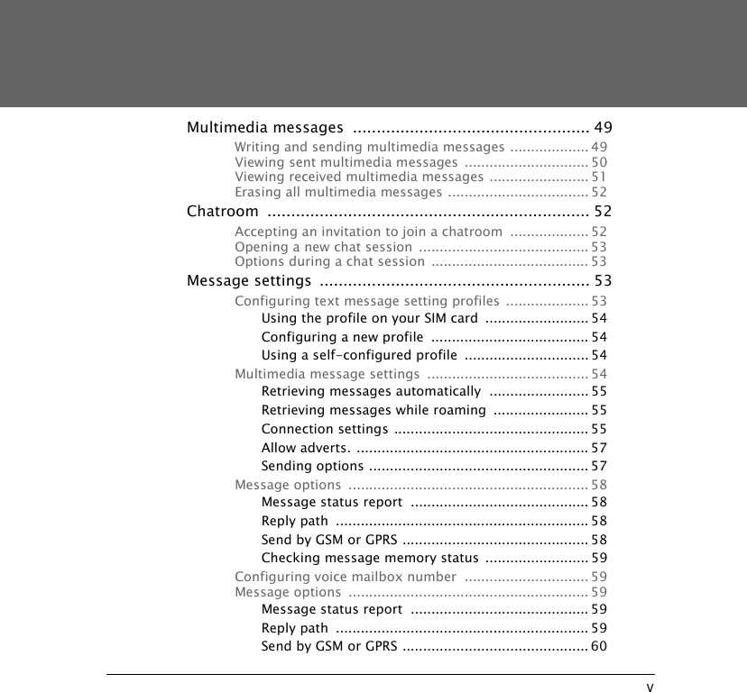 vMultimedia messages  .................................................. 49Writing and sending multimedia messages ................... 49Viewing sent multimedia messages .............................. 50Viewing received multimedia messages ........................ 51Erasing all multimedia messages .................................. 52Chatroom .................................................................... 52Accepting an invitation to join a chatroom  ................... 52Opening a new chat session  ......................................... 53Options during a chat session  ...................................... 53Message settings  ......................................................... 53Configuring text message setting profiles .................... 53Using the profile on your SIM card  ......................... 54Configuring a new profile  ...................................... 54Using a self-configured profile  .............................. 54Multimedia message settings  ....................................... 54Retrieving messages automatically  ........................ 55Retrieving messages while roaming  ....................... 55Connection settings ............................................... 55Allow adverts. ........................................................ 57Sending options ..................................................... 57Message options  .......................................................... 58Message status report  ........................................... 58Reply path  ............................................................. 58Send by GSM or GPRS ............................................. 58Checking message memory status ......................... 59Configuring voice mailbox number  .............................. 59Message options  .......................................................... 59Message status report  ........................................... 59Reply path  ............................................................. 59Send by GSM or GPRS ............................................. 60