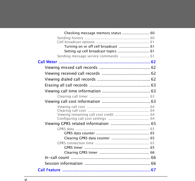 viChecking message memory status ......................... 60Sending history ............................................................ 60Cell broadcast options  ................................................. 61Turning on or off cell broadcast  ............................ 61Setting up cell broadcast topics ............................. 61Sending message service commands  ........................... 61Call Meter ..........................................................................62Viewing missed call records  ......................................... 62Viewing received call records  ....................................... 62Viewing dialed call records ........................................... 62Erasing all call records  ................................................. 63Viewing call time information ....................................... 63Clearing call timer  ....................................................... 63Viewing call cost information  ....................................... 63Viewing call cost .......................................................... 64Clearing call cost  ......................................................... 64Viewing remaining call cost credit ................................ 64Configuring call cost settings  ...................................... 64Viewing GPRS related information  ................................ 65GPRS data  .................................................................... 65GPRS data counter ................................................. 65Clearing GPRS data counter  ................................... 65GPRS connection time  .................................................. 65GPRS timer  ............................................................ 65Clearing GPRS timer  .............................................. 66In-call count  ................................................................ 66Session information  ..................................................... 66Call Feature  .......................................................................67