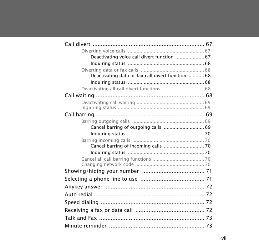 viiCall divert .................................................................... 67Diverting voice calls  ..................................................... 67Deactivating voice call divert function .................... 67Inquiring status  ..................................................... 68Diverting data or fax calls  ............................................ 68Deactivating data or fax call divert function ........... 68Inquiring status  ..................................................... 68Deactivating all call divert functions ............................. 68Call waiting .................................................................. 68Deactivating call waiting ............................................... 69Inquiring status ............................................................ 69Call barring .................................................................. 69Barring outgoing calls  .................................................. 69Cancel barring of outgoing calls  ............................ 69Inquiring status  ..................................................... 70Barring incoming calls .................................................. 70Cancel barring of incoming calls ............................ 70Inquiring status  ..................................................... 70Cancel all call barring functions  ................................... 70Changing network code  ............................................... 70Showing/hiding your number  ...................................... 71Selecting a phone line to use  ....................................... 71Anykey answer ............................................................. 72Auto redial ................................................................... 72Speed dialing ............................................................... 72Receiving a fax or data call  .......................................... 72Talk and Fax ................................................................ 73Minute reminder  .......................................................... 73