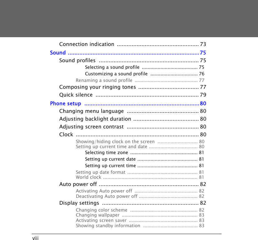 viiiConnection indication  .................................................. 73Sound ................................................................................75Sound profiles  ............................................................. 75Selecting a sound profile  ....................................... 75Customizing a sound profile  ................................. 76Renaming a sound profile  ............................................ 77Composing your ringing tones ..................................... 77Quick silence  ............................................................... 79Phone setup  ......................................................................80Changing menu language  ............................................ 80Adjusting backlight duration ........................................ 80Adjusting screen contrast  ............................................ 80Clock ........................................................................... 80Showing/hiding clock on the screen  ............................ 80Setting up current time and date .................................. 80Selecting time zone ............................................... 81Setting up current date .......................................... 81Setting up current time .......................................... 81Setting up date format ................................................. 81World clock .................................................................. 81Auto power off ............................................................. 82Activating Auto power off  ............................................ 82Deactivating Auto power off ......................................... 82Display settings  ........................................................... 82Changing color scheme  ............................................... 82Changing wallpaper  ..................................................... 83Activating screen saver  ................................................ 83Showing standby information  ...................................... 83